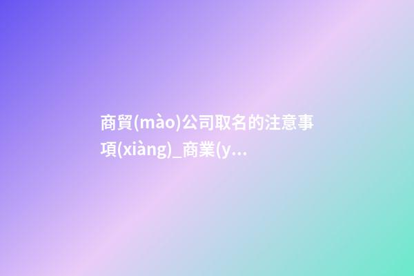 商貿(mào)公司取名的注意事項(xiàng)_商業(yè)貿(mào)易公司命名通知-第1張-公司起名-玄機(jī)派