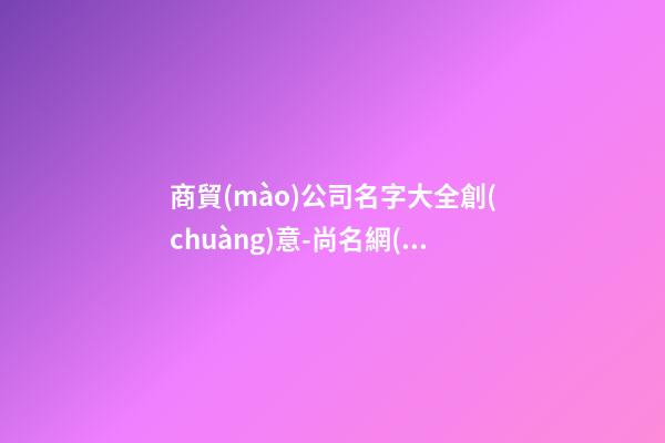 商貿(mào)公司名字大全創(chuàng)意-尚名網(wǎng)-第1張-公司起名-玄機(jī)派
