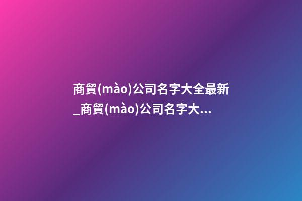 商貿(mào)公司名字大全最新_商貿(mào)公司名字大全好聽(tīng)的
