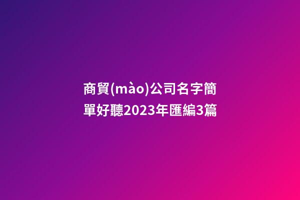 商貿(mào)公司名字簡單好聽2023年匯編3篇-第1張-公司起名-玄機派