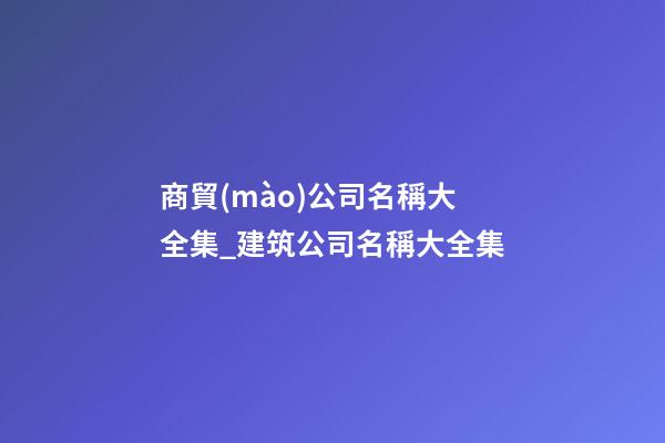 商貿(mào)公司名稱大全集_建筑公司名稱大全集