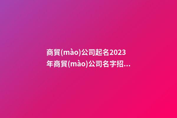 商貿(mào)公司起名2023年商貿(mào)公司名字招財好聽二篇