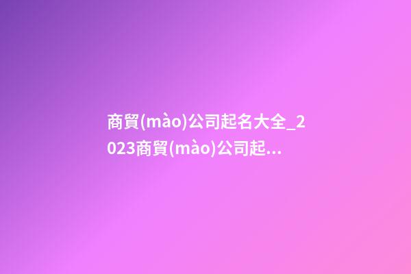 商貿(mào)公司起名大全_2023商貿(mào)公司起名方法及禁忌-第1張-公司起名-玄機派