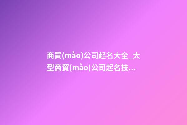 商貿(mào)公司起名大全_大型商貿(mào)公司起名技巧及名字大全-第1張-公司起名-玄機派
