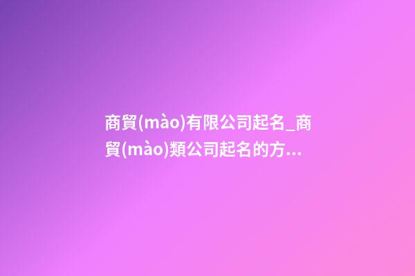 商貿(mào)有限公司起名_商貿(mào)類公司起名的方法大全