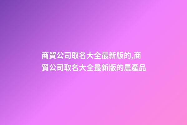 商貿公司取名大全最新版的,商貿公司取名大全最新版的農產品-第1張-公司起名-玄機派