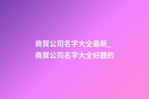 商貿公司名字大全最新_商貿公司名字大全好聽的