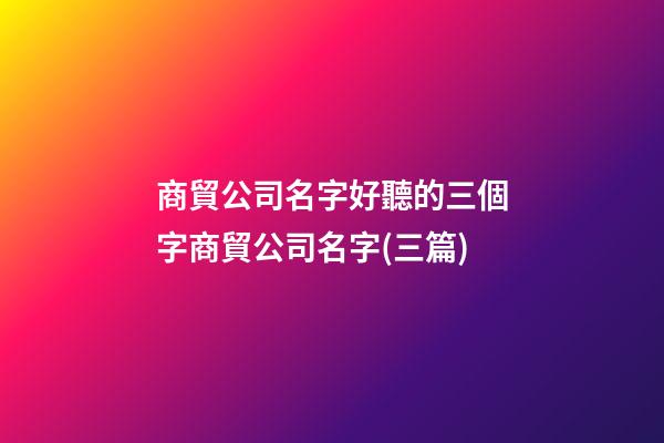 商貿公司名字好聽的三個字商貿公司名字(三篇)-第1張-公司起名-玄機派