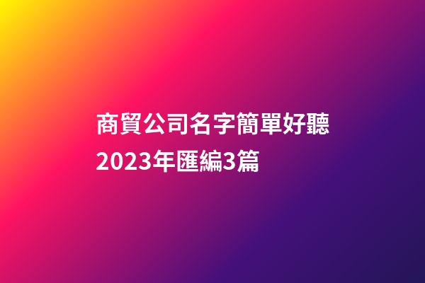 商貿公司名字簡單好聽2023年匯編3篇-第1張-公司起名-玄機派