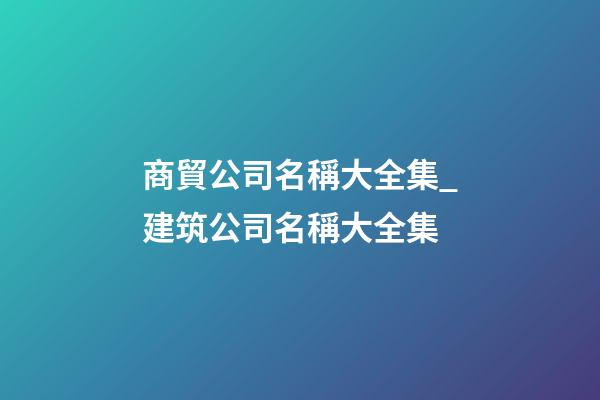 商貿公司名稱大全集_建筑公司名稱大全集