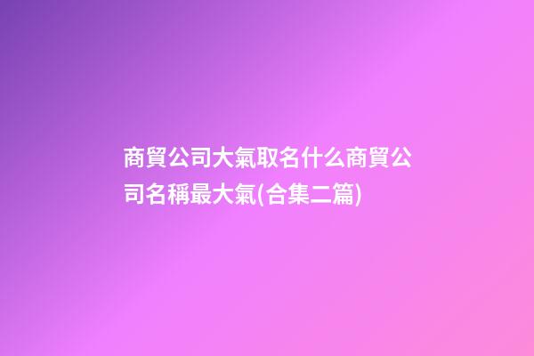 商貿公司大氣取名什么商貿公司名稱最大氣(合集二篇)-第1張-公司起名-玄機派