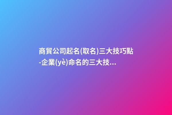 商貿公司起名(取名)三大技巧點-企業(yè)命名的三大技巧