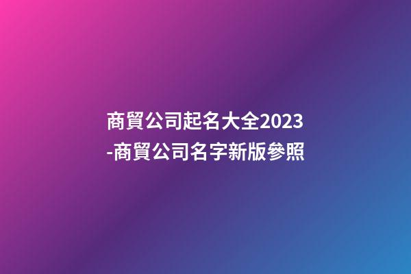 商貿公司起名大全2023-商貿公司名字新版參照-第1張-公司起名-玄機派