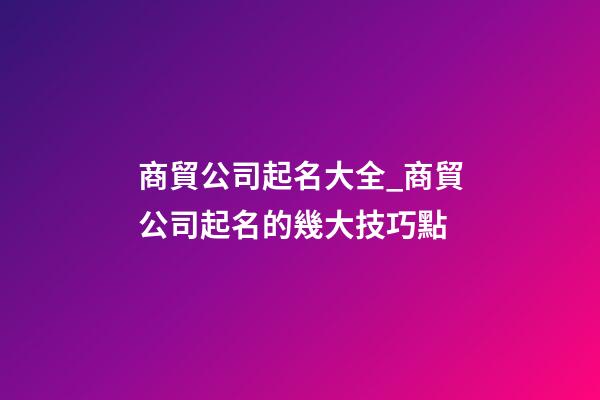 商貿公司起名大全_商貿公司起名的幾大技巧點-第1張-公司起名-玄機派