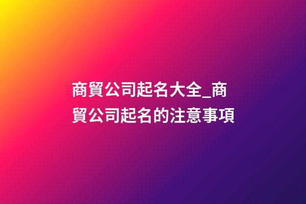 商貿公司起名大全_商貿公司起名的注意事項-第1張-公司起名-玄機派