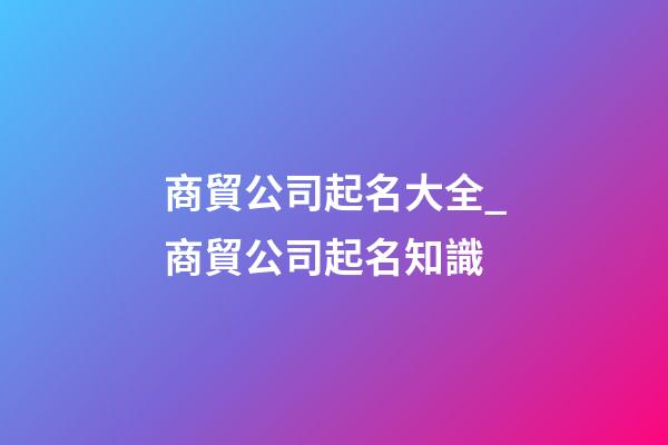 商貿公司起名大全_商貿公司起名知識-第1張-公司起名-玄機派