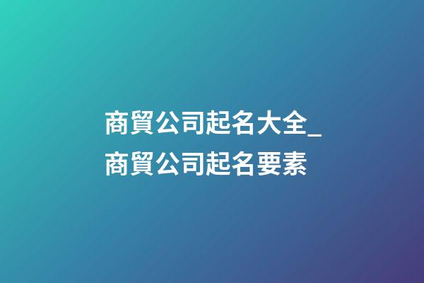 商貿公司起名大全_商貿公司起名要素-第1張-公司起名-玄機派