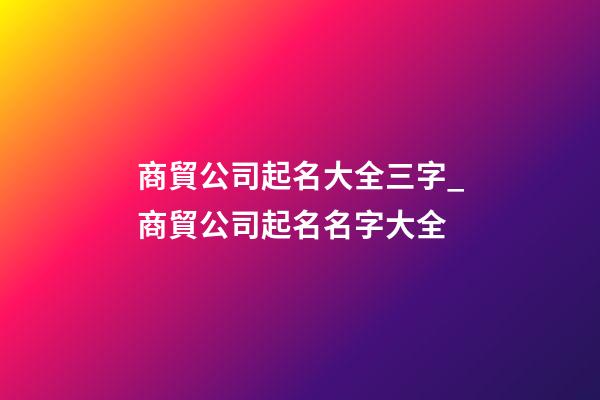 商貿公司起名大全三字_商貿公司起名名字大全-第1張-公司起名-玄機派