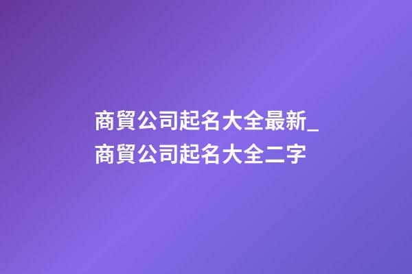 商貿公司起名大全最新_商貿公司起名大全二字-第1張-公司起名-玄機派