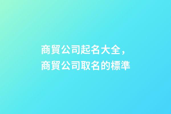 商貿公司起名大全，商貿公司取名的標準-第1張-公司起名-玄機派