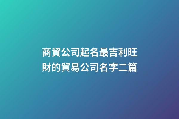 商貿公司起名最吉利旺財的貿易公司名字二篇-第1張-公司起名-玄機派