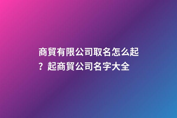 商貿有限公司取名怎么起？起商貿公司名字大全-第1張-公司起名-玄機派