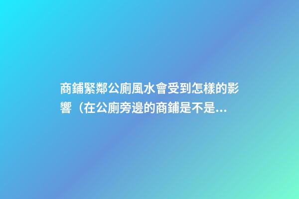 商鋪緊鄰公廁風水會受到怎樣的影響（在公廁旁邊的商鋪是不是風水）
