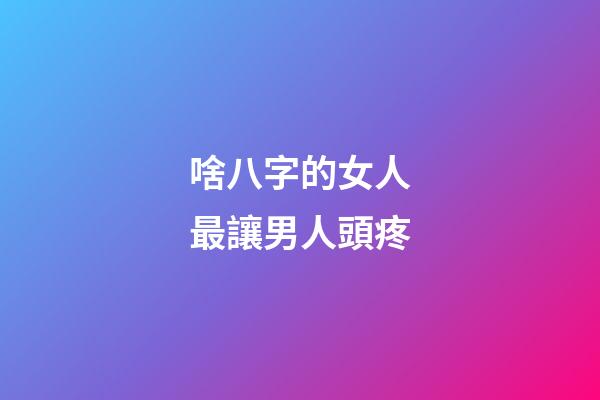 啥八字的女人最讓男人頭疼