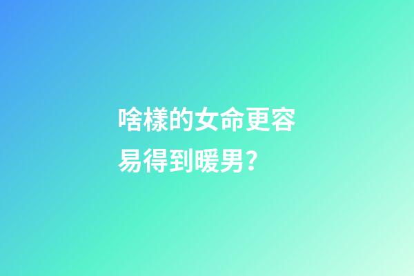 啥樣的女命更容易得到暖男？