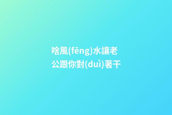 啥風(fēng)水讓老公跟你對(duì)著干