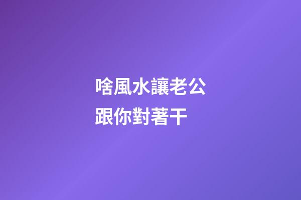 啥風水讓老公跟你對著干