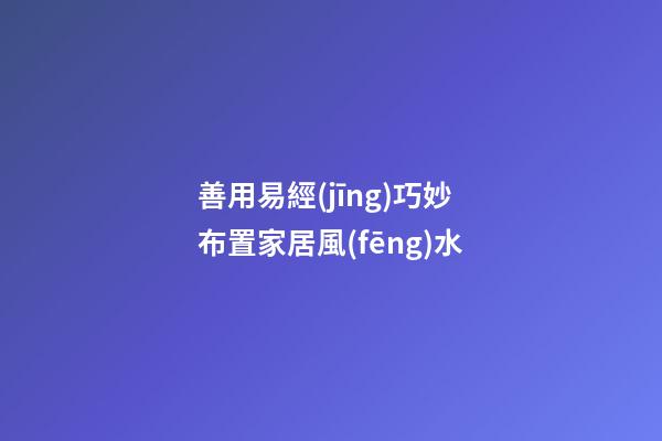 善用易經(jīng)巧妙布置家居風(fēng)水