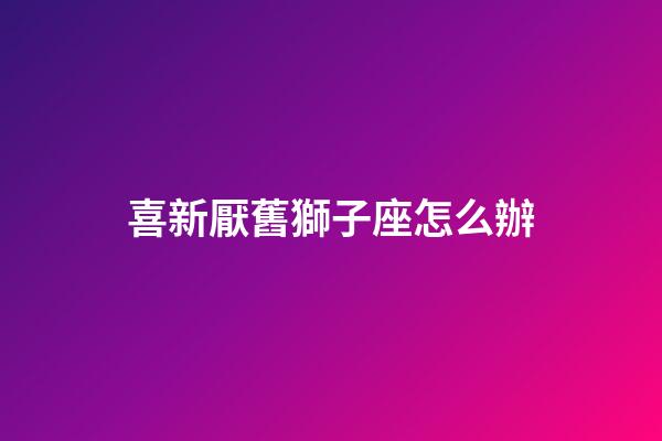 喜新厭舊獅子座怎么辦-第1張-星座運勢-玄機派
