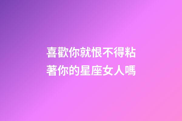 喜歡你就恨不得粘著你的星座女人嗎-第1張-星座運勢-玄機派