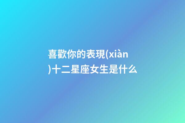 喜歡你的表現(xiàn)十二星座女生是什么-第1張-星座運(yùn)勢-玄機(jī)派