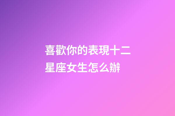 喜歡你的表現十二星座女生怎么辦-第1張-星座運勢-玄機派