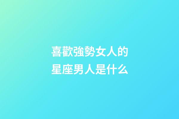 喜歡強勢女人的星座男人是什么-第1張-星座運勢-玄機派