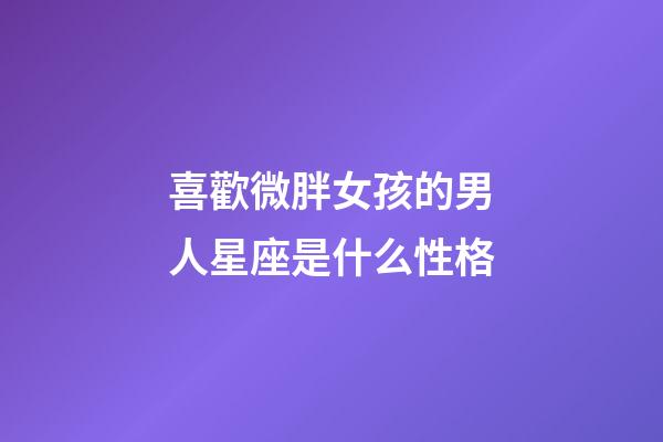喜歡微胖女孩的男人星座是什么性格-第1張-星座運勢-玄機派