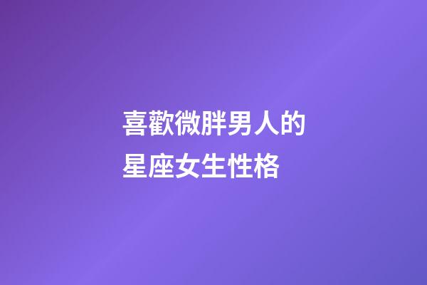 喜歡微胖男人的星座女生性格-第1張-星座運勢-玄機派