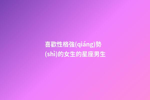 喜歡性格強(qiáng)勢(shì)的女生的星座男生-第1張-星座運(yùn)勢(shì)-玄機(jī)派
