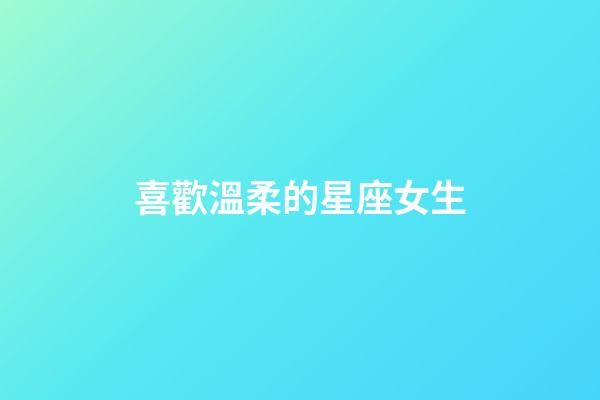 喜歡溫柔的星座女生-第1張-星座運(yùn)勢(shì)-玄機(jī)派