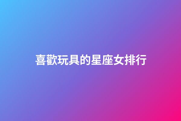 喜歡玩具的星座女排行-第1張-星座運勢-玄機派