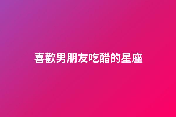 喜歡男朋友吃醋的星座-第1張-星座運勢-玄機派
