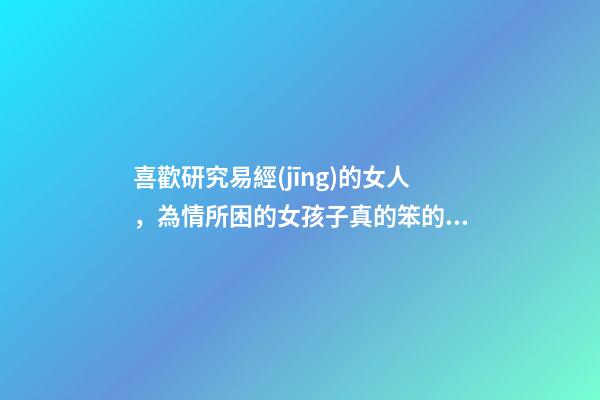 喜歡研究易經(jīng)的女人，為情所困的女孩子真的笨的得跟八戒一樣的-第1張-觀點-玄機派