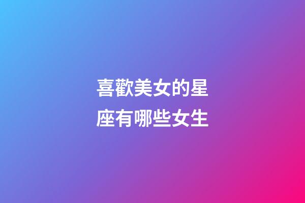 喜歡美女的星座有哪些女生-第1張-星座運勢-玄機派