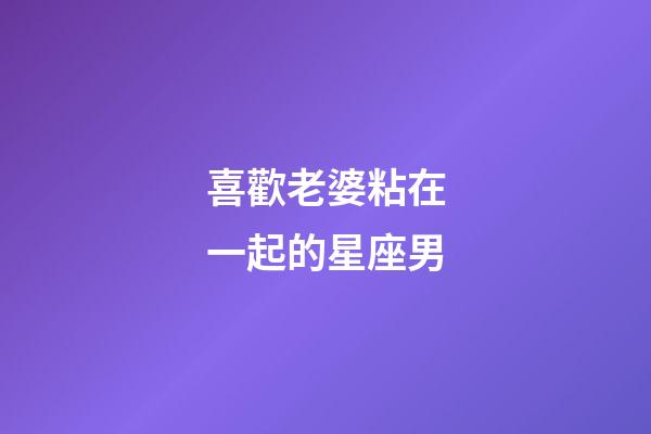 喜歡老婆粘在一起的星座男-第1張-星座運(yùn)勢(shì)-玄機(jī)派