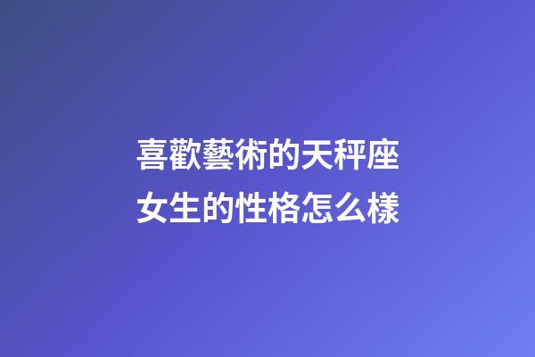 喜歡藝術的天秤座女生的性格怎么樣-第1張-星座運勢-玄機派
