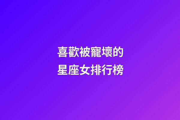 喜歡被寵壞的星座女排行榜-第1張-星座運勢-玄機派
