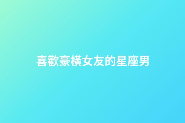 喜歡豪橫女友的星座男-第1張-星座運勢-玄機派