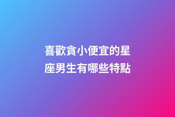 喜歡貪小便宜的星座男生有哪些特點-第1張-星座運勢-玄機派